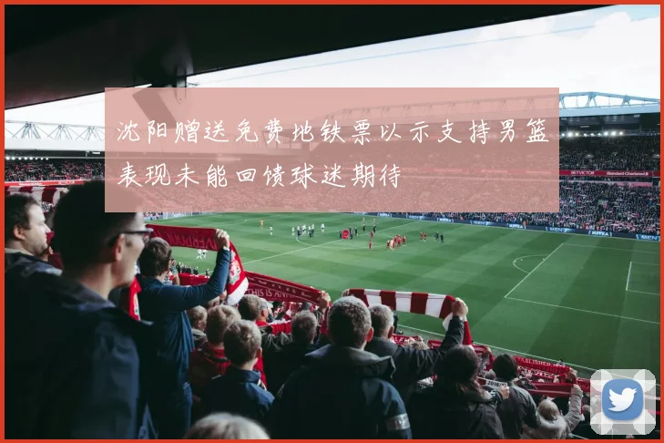 沈阳赠送免费地铁票以示支持男篮表现未能回馈球迷期待