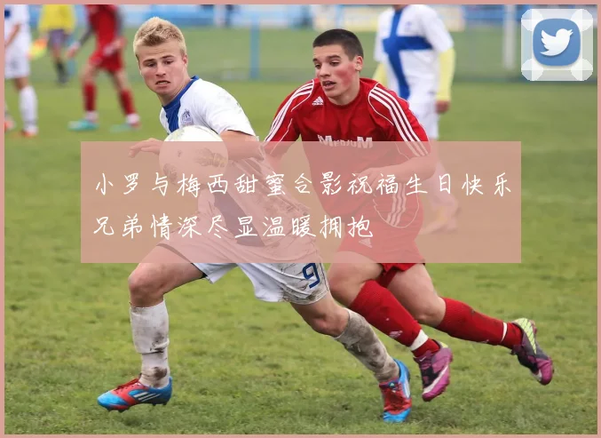 小罗与梅西甜蜜合影祝福生日快乐兄弟情深尽显温暖拥抱