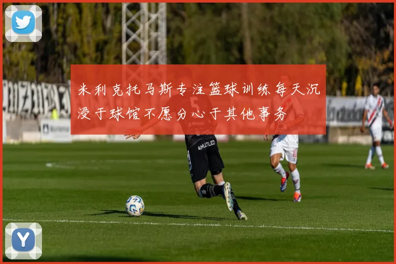 米利克托马斯专注篮球训练每天沉浸于球馆不愿分心于其他事务