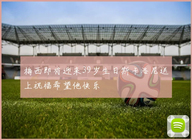梅西即将迎来39岁生日斯卡洛尼送上祝福希望他快乐