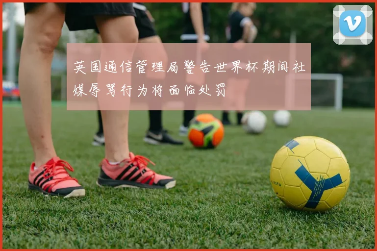 英国通信管理局警告世界杯期间社媒辱骂行为将面临处罚