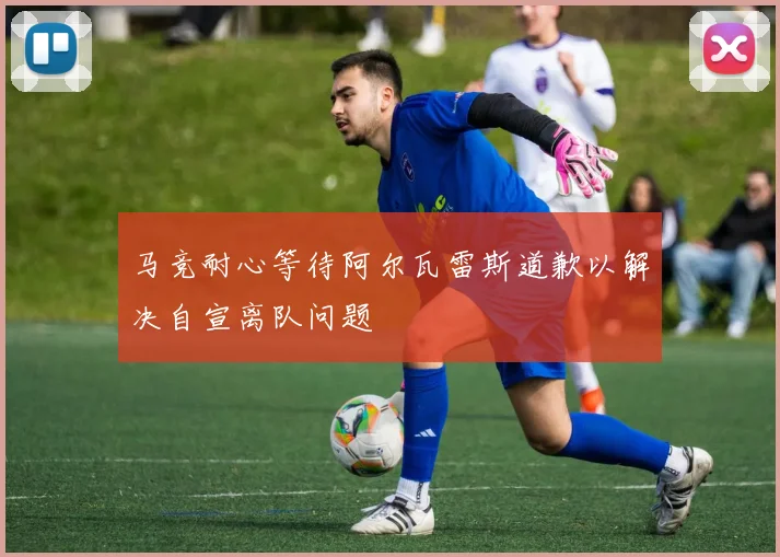 马竞耐心等待阿尔瓦雷斯道歉以解决自宣离队问题