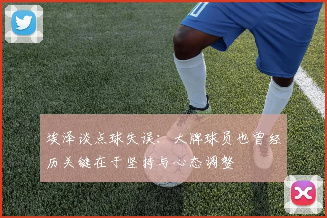 埃泽谈点球失误：大牌球员也曾经历关键在于坚持与心态调整