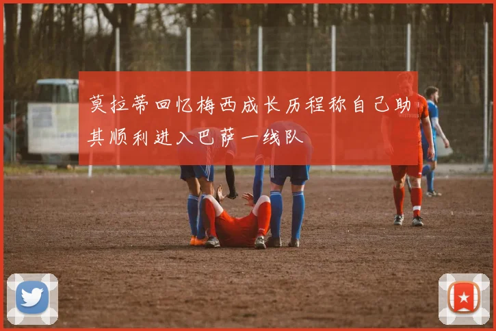 莫拉蒂回忆梅西成长历程称自己助其顺利进入巴萨一线队