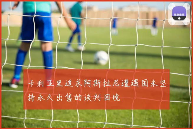 卡利亚里追求阿斯拉尼遭遇国米坚持永久出售的谈判困境