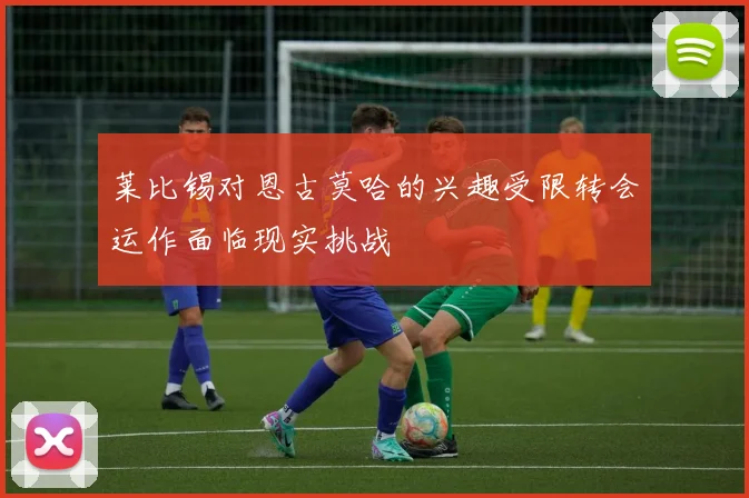 莱比锡对恩古莫哈的兴趣受限转会运作面临现实挑战