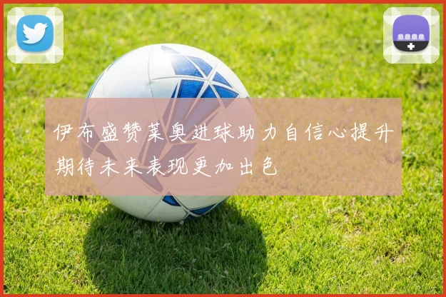 伊布盛赞莱奥进球助力自信心提升期待未来表现更加出色