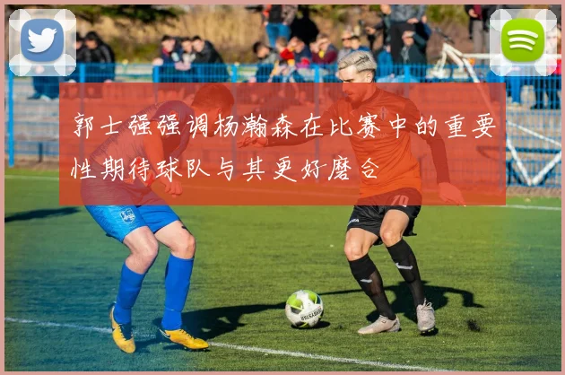 郭士强强调杨瀚森在比赛中的重要性期待球队与其更好磨合