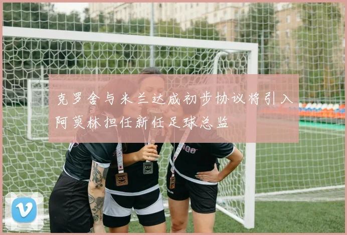 克罗舍与米兰达成初步协议将引入阿莫林担任新任足球总监