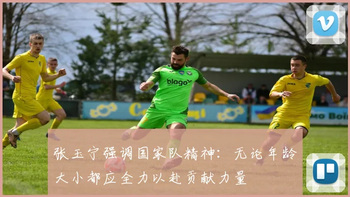张玉宁强调国家队精神：无论年龄大小都应全力以赴贡献力量
