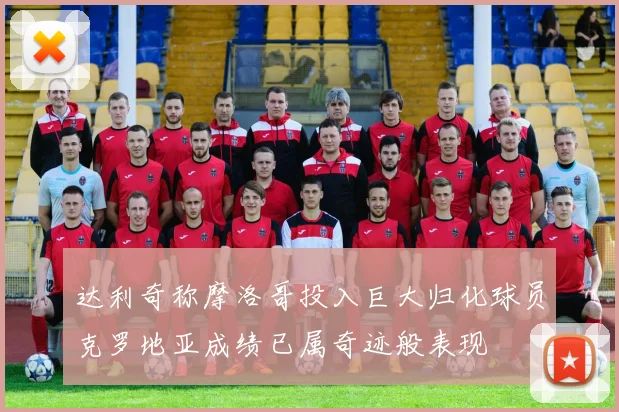 达利奇称摩洛哥投入巨大归化球员克罗地亚成绩已属奇迹般表现